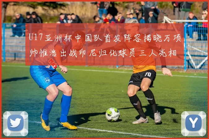 U17亚洲杯中国队首发阵容揭晓万项帅惟浩出战印尼归化球员三人亮相