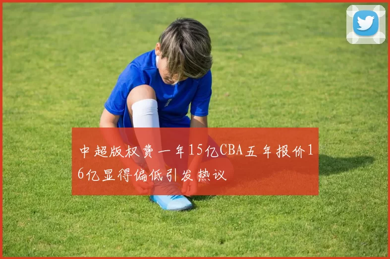 中超版权费一年15亿CBA五年报价16亿显得偏低引发热议