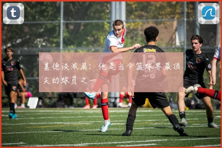 基德谈浓眉：他是当今篮球界最顶尖的球员之一