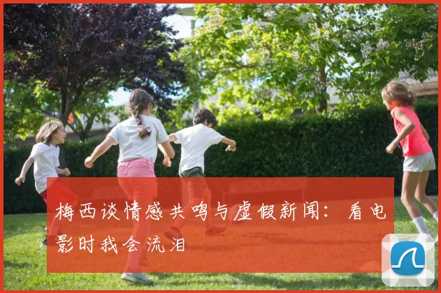 梅西谈情感共鸣与虚假新闻：看电影时我会流泪