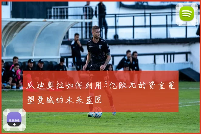 瓜迪奥拉如何利用5亿欧元的资金重塑曼城的未来蓝图
